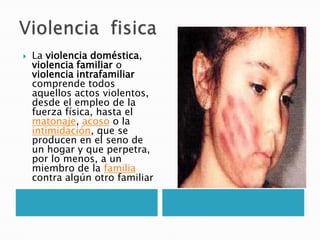    La violencia doméstica,
    violencia familiar o
    violencia intrafamiliar
    comprende todos
    aquellos actos violentos,
    desde el empleo de la
    fuerza física, hasta el
    matonaje, acoso o la
    intimidación, que se
    producen en el seno de
    un hogar y que perpetra,
    por lo menos, a un
    miembro de la familia
    contra algún otro familiar
 