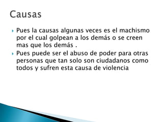    Pues la causas algunas veces es el machismo
    por el cual golpean a los demás o se creen
    mas que los demás .
   Pues puede ser el abuso de poder para otras
    personas que tan solo son ciudadanos como
    todos y sufren esta causa de violencia
 