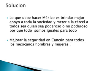    Lo que debe hacer México es brindar mejor
    apoyo a toda la sociedad y meter a la cárcel a
    todos sea quien sea poderoso o no poderoso
    por que todo somos iguales para todo

   Mejorar la seguridad en Cancún para todos
    los mexicanos hombres y mujeres .
 