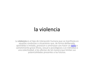 la violencia
La violencia es el tipo de interacción humana que se manifiesta en
aquellas conductas o situaciones que, de forma deliberada,
aprendida o imitada, provocan o amenazan con hacer un daño o
sometimiento grave (físico, sexual o psicológico) a un individuo o
una colectividad; o los afectan de tal manera que limitan sus
potencialidades presentes o las futuras.

 