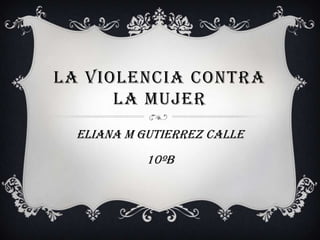 LA VIOLENCIA CONTRA
      LA MUJER
  ELIANA M GUTIERREZ CALLE
            10ºB
 
