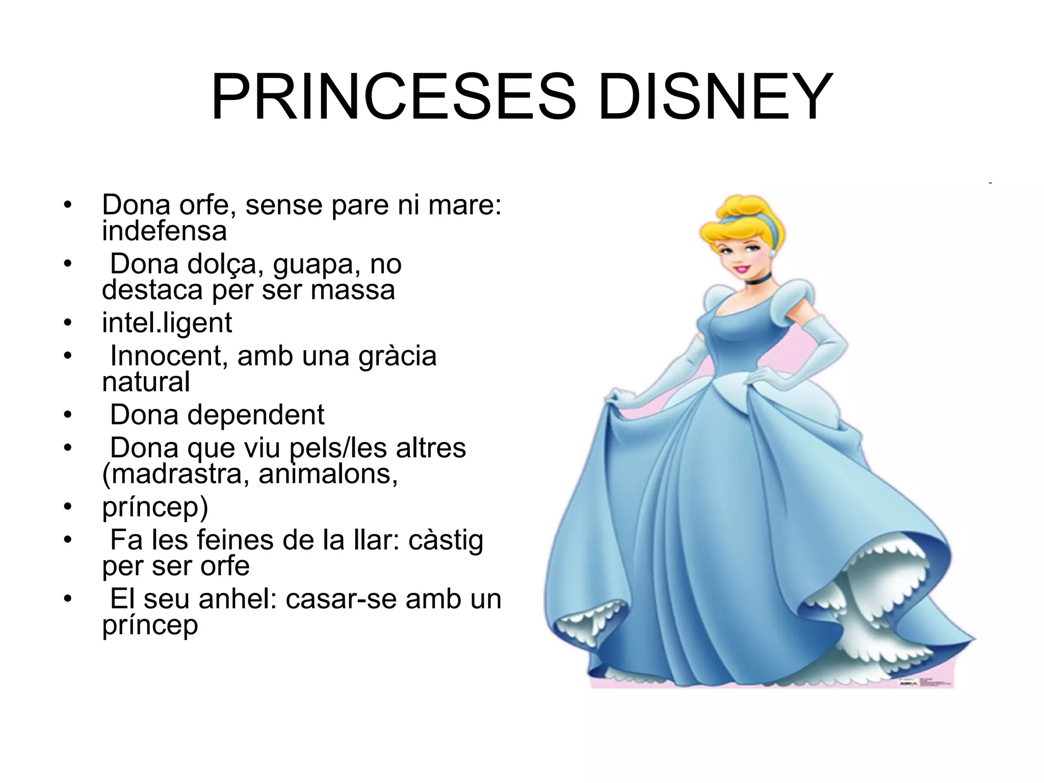 PRINCESES DISNEY Dona orfe, sense pare ni mare: indefensa Dona dolça, guapa, no destaca per ser massa intel.ligent Innocent, amb una gràcia natural Dona dependent Dona que viu pels/les altres (madrastra, animalons, príncep) Fa les feines de la llar: càstig per ser orfe El seu anhel: casar-se amb un príncep 