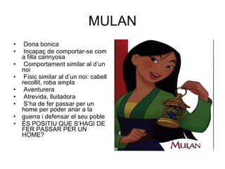 MULAN Dona bonica Incapaç de comportar-se com a filla carinyosa Comportament similar al d’un noi Físic similar al d’un noi: cabell recollit, roba ampla Aventurera Atrevida, lluitadora S’ha de fer passar per un home per poder anar a la guerra i defensar el seu poble ÉS POSITIU QUE S’HAGI DE FER PASSAR PER UN HOME? 