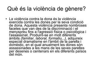 Què és la violència de gènere? La violència contra la dona és la violència exercida contra les dones per la seva condició de dona. Aquesta violència presenta nombroses facetes que van des de la discriminació i el menyspreu fins a l'agressió física o psicològica i l'assassinat. Produint-se en molt diferents àmbits  (familiar, laboral, formatiu,..),  adquireix especial dramatisme en l'àmbit de la parella i domèstic, en el qual anualment les dones són assassinades a les mans de les seves parelles per desenes o centenars en els diferents països del món. 