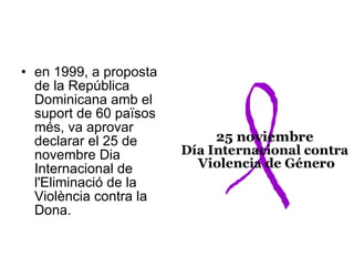 en 1999, a proposta de la República Dominicana amb el suport de 60 països més, va aprovar declarar el 25 de novembre Dia Internacional de l'Eliminació de la Violència contra la Dona.  