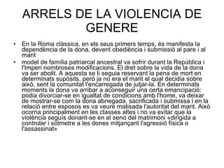 ARRELS DE LA VIOLENCIA DE GENERE En la Roma clàssica, en els seus primers temps, és manifesta la dependència de la dona, devent obediència i submissió al pare i al marit  model de família patriarcal ancestral va sofrir durant la República i l'Imperi nombroses modificacions. El dret sobre la vida de la dona va ser abolit. A aquesta se li seguia reservant la pena de mort en determinats supòsits, però ja no era el marit el qual decidia sobre això, sent la comunitat l'encarregada de jutjar-la. En determinats moments la dona va arribar a aconseguir una certa emancipació: podia divorciar-se en igualtat de condicions amb l'home, va deixar de mostrar-se com la dona abnegada, sacrificada i submissa i en la relació entre esposos es va veure matisada l'autoritat del marit. Això ocorria principalment en les classes altes i no va evitar que la violència seguís donant-se en el seno del matrimoni «dirigida a controlar i sotmetre a les dones mitjançant l'agressió física o l'assassinat»  