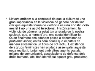 Llavors arribem a la conclusió de que la cultura té una gran importància en la violència de gènere per deixar clar que aquesta forma de violència és  una construcció social i no una acció irracional . Històricament, la violència de gènere ha estat tan arrelada en la nostra societat, que, a hores d'ara, ens costa identificar-la. Quan finalment ens adonem passa a denominar-se  problema social,  entès com aquell que el pateix de manera sistemàtica un tipus de col·lectiu. L'existència dels grups feministes han ajudat a assenyalar aquesta nova realitat i, juntament amb altres agents socials: mitjans de comunicació, associacions de defensa dels drets humans, etc, han identificat aquest greu problema.  