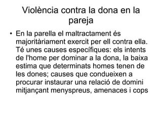 Violència contra la dona en la pareja En la parella el maltractament és majoritàriament exercit per ell contra ella. Té unes causes específiques: els intents de l'home per dominar a la dona, la baixa estima que determinats homes tenen de les dones; causes que condueixen a procurar instaurar una relació de domini mitjançant menyspreus, amenaces i cops  