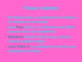 Frases celebres Proverbio indio: La violencia es el miedo a los ideales de los demás Jean Paul   Sartre : La violencia es el último recurso de los incompetentes Mahatma  Gandhi : Ojo por ojo y todo el mundo acabará ciengo Juan Pablo II : La violencia no es sino una expresión del miedo. 