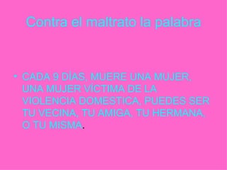 Contra el maltrato la palabra CADA 9 DÍAS, MUERE UNA MUJER, UNA MUJER VÍCTIMA DE LA VIOLENCIA DOMESTICA, PUEDES SER TU VECINA, TU AMIGA, TU HERMANA, O TU MISMA . 