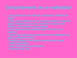 Comportamiento de un maltratador - Les gusta poner en ridículo a personas, enfrente de todos.  - Ellos son incapaces de ver que han tenido la culpa de algún problema, por lo que, le echan la culpa a los demás, normalmente a sus parejas.  - Cree que las cosas siempre giran en torno a su persona.  - Creen que todas las personas tienen la obligación de estar pendiente de ellos  - Puede destacar una faceta de perversión sexual  - Falta de empatía  - Gran habilidad para convencer  - Arranques de furia   