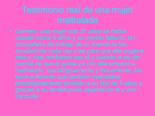 Testimonio real de una mujer maltratada Carmen, una mujer con 31 años se había casado hacía 6 años y su marido falleció. Un compañero de trabajo de su marido la fue ayudándola cada vez mas para que ella cogiera mas y mas confianza con el y cuando el se dio cuenta de que el podía ya con ella empezó a maltratarlo  psicológicamente y físicamente .No tenia suficiente que también maltrataba psicológicamente también a su hijo de 3 años y gracias a su familia pudo alejarse de él y vivir tranquila. 