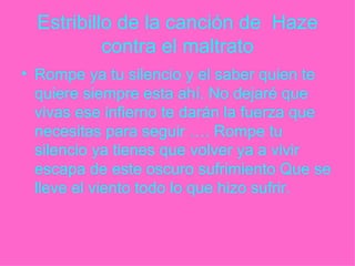 Estribillo de la canción de  Haze contra el maltrato Rompe ya tu silencio y el saber quien te quiere siempre esta ahí. No dejaré que vivas ese infierno te darán la fuerza que necesitas para seguir …. Rompe tu silencio ya tienes que volver ya a vivir escapa de este oscuro sufrimiento Que se lleve el viento todo lo que hizo sufrir. 