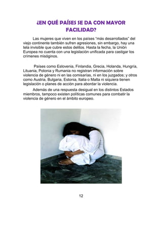 ¿EN QUÉ PAÍSES SE DA CON MAYOR
                  FACILIDAD?
       Las mujeres que viven en los países “más desarrollados” del
viejo continente también sufren agresiones, sin embargo, hay una
tela invisible que cubre estos delitos. Hasta la fecha, la Unión
Europea no cuenta con una legislación unificada para castigar los
crímenes misóginos.

       Países como Eslovenia, Finlandia, Grecia, Holanda, Hungría,
Lituania, Polonia y Rumania no registran información sobre
violencia de género ni en las comisarías, ni en los juzgados; y otros
como Austria, Bulgaria, Estonia, Italia o Malta ni siquiera tienen
legislación o planes de acción para abordar la violencia.
      Además de una respuesta desigual en los distintos Estados
miembros, tampoco existen políticas comunes para combatir la
violencia de género en el ámbito europeo.




                                 12
 