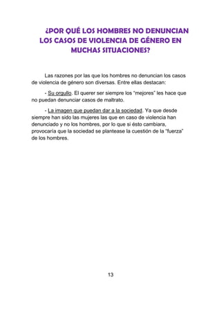 ¿POR QUÉ LOS HOMBRES NO DENUNCIAN
   LOS CASOS DE VIOLENCIA DE GÉNERO EN
           MUCHAS SITUACIONES?


      Las razones por las que los hombres no denuncian los casos
de violencia de género son diversas. Entre ellas destacan:

     - Su orgullo. El querer ser siempre los “mejores” les hace que
no puedan denunciar casos de maltrato.

      - La imagen que puedan dar a la sociedad. Ya que desde
siempre han sido las mujeres las que en caso de violencia han
denunciado y no los hombres, por lo que si ésto cambiara,
provocaría que la sociedad se plantease la cuestión de la “fuerza”
de los hombres.




                                 13
 
