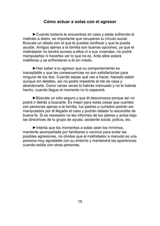 Cómo actuar a solas con el agresor

      ►Cuando todavía te encuentras en casa y estás sufriendo el
maltrato a diario, es importante que recuperes tu círculo social.
Búscate un aliado con el que te puedas confesar y que te pueda
ayudar. Amigos ajenos a la familia son buenas opciones, ya que el
maltratador no tendrá acceso a ellos ni a sus viviendas, no podrá
manipularlos ni hacerles ver lo que no es. Ante ellos estará
indefenso y se enfrentaran a él sin miedo.

     ►Haz saber a tu agresor que su comportamiento es
inaceptable y que las consecuencias no son satisfactorias para
ninguno de los dos. Cuando sepas qué vas a hacer, házselo saber
aunque sin detalles, así no podrá impedirte el irte de casa y
abandonarle. Como varias veces lo habrás insinuado y no lo habrás
hecho, cuando llegue el momento no lo esperará.

       ►Búscate un sitio seguro y que él desconozca porque así no
podrá ir detrás a buscarte. Es mejor para estas cosas que cuentes
con personas ajenas a la familia, tus padres o cuñados podrán ser
manipulados por él llegado el caso y podrán delatar tu escondite de
buena fe. Si es necesario no les informes de tus planes y actúa bajo
las directrices de tu grupo de ayuda: asistente social, policía, etc.

      ►Intenta que los momentos a solas sean los mínimos,
mantente acompañada por familiares o vecinos para evitar las
posibles agresiones, no olvides que el maltratador a menudo es una
persona muy agradable con su entorno y mantendrá las apariencias
cuando estáis con otras personas.




                                 15
 