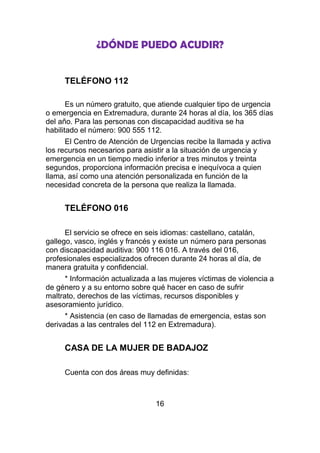 ¿DÓNDE PUEDO ACUDIR?


     TELÉFONO 112

       Es un número gratuito, que atiende cualquier tipo de urgencia
o emergencia en Extremadura, durante 24 horas al día, los 365 días
del año. Para las personas con discapacidad auditiva se ha
habilitado el número: 900 555 112.
      El Centro de Atención de Urgencias recibe la llamada y activa
los recursos necesarios para asistir a la situación de urgencia y
emergencia en un tiempo medio inferior a tres minutos y treinta
segundos, proporciona información precisa e inequívoca a quien
llama, así como una atención personalizada en función de la
necesidad concreta de la persona que realiza la llamada.


     TELÉFONO 016

      El servicio se ofrece en seis idiomas: castellano, catalán,
gallego, vasco, inglés y francés y existe un número para personas
con discapacidad auditiva: 900 116 016. A través del 016,
profesionales especializados ofrecen durante 24 horas al día, de
manera gratuita y confidencial.
      * Información actualizada a las mujeres víctimas de violencia a
de género y a su entorno sobre qué hacer en caso de sufrir
maltrato, derechos de las víctimas, recursos disponibles y
asesoramiento jurídico.
      * Asistencia (en caso de llamadas de emergencia, estas son
derivadas a las centrales del 112 en Extremadura).


     CASA DE LA MUJER DE BADAJOZ

     Cuenta con dos áreas muy definidas:



                                 16
 