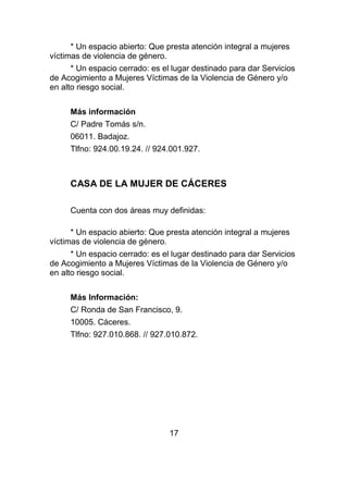 * Un espacio abierto: Que presta atención integral a mujeres
víctimas de violencia de género.
      * Un espacio cerrado: es el lugar destinado para dar Servicios
de Acogimiento a Mujeres Víctimas de la Violencia de Género y/o
en alto riesgo social.


     Más información
     C/ Padre Tomás s/n.
     06011. Badajoz.
     Tlfno: 924.00.19.24. // 924.001.927.



     CASA DE LA MUJER DE CÁCERES

     Cuenta con dos áreas muy definidas:

      * Un espacio abierto: Que presta atención integral a mujeres
víctimas de violencia de género.
      * Un espacio cerrado: es el lugar destinado para dar Servicios
de Acogimiento a Mujeres Víctimas de la Violencia de Género y/o
en alto riesgo social.


     Más Información:
     C/ Ronda de San Francisco, 9.
     10005. Cáceres.
     Tlfno: 927.010.868. // 927.010.872.




                                 17
 