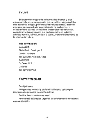 EMUME

      Su objetivo es mejorar la atención a las mujeres y a los
menores víctimas de determinado tipo de delitos, asegurándoles
una asistencia integral, personalizada y especializada, desde el
momento en que se tuviera conocimiento de los hechos, y,
especialmente cuando las víctimas presentaran las denuncias,
considerando las agresiones que pudieran sufrir en todos los
ámbitos (familiar, laboral, escolar o social), independientemente de
la edad de la víctima.


     Más información:
     BADAJOZ
     Pl de Santo Domingo, 2
     06001 - Badajoz
     Tel. 924 20 57 50 (ext. 126)
     CÁCERES
     C/ Ceres Nº 21
     Cáceres
     Tel. 927 24 27 50



     PROYECTO PILAR

     Su objetivo es:
     Acoger a las víctimas y aliviar el sufrimiento psicológico
(comprensión empática y escucha activa).
     Facilitar la expresión emocional.
     Abordar las estrategias urgentes de afrontamiento necesarias
en esa situación.




                                 18
 