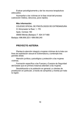 Evaluar psicológicamente y dar los recursos terapéuticos
adecuados.
      Acompañar a las víctimas en la fase inicial del proceso
(valoración médica, denuncia, juicio rápido).

     Más información:
     COLEGIO OFICIAL DE PSICÓLOGOS DE EXTREMADURA
     C/ Almonaster la Real, 1, 1ºD
     Apdo. Correos 180
     06800 Mérida (Badajoz) T. 924 317 660
Badajoz: 696.856.223 // 696.856.240



     PROYECTO ASTERIA

      Plantea la atención integral a mujeres víctimas de la trata con
fines de explotación sexual en Extremadura y contempla tres
grandes áreas:
      Atención jurídica y psicológica y protección a las mujeres
víctimas.
     Formación específica a las Fuerzas y Cuerpos de Seguridad
del Estado que en primera instancia atienden a las mujeres.
      Sensibilización a la población en general y a clientes de
prostitución en particular, a través de campañas y charlas por toda
la región.




                                 19
 