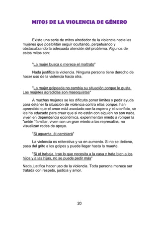MITOS DE LA VIOLENCIA DE GÉNERO


     Existe una serie de mitos alrededor de la violencia hacia las
mujeres que posibilitan seguir ocultando, perpetuando y
obstaculizando la adecuada atención del problema. Algunos de
estos mitos son:


      "La mujer busca o merece el maltrato"

     Nada justifica la violencia. Ninguna persona tiene derecho de
hacer uso de la violencia hacia otra.


     "La mujer golpeada no cambia su situación porque le gusta.
Las mujeres agredidas son masoquistas"

      A muchas mujeres se les dificulta poner límites y pedir ayuda
para detener la situación de violencia contra ellas porque: han
aprendido que el amor está asociado con la espera y el sacrificio, se
les ha educado para creer que si no están con alguien no son nada,
viven en dependencia económica, experimentan miedo a romper la
"unión “familiar, viven con un gran miedo a las represalias, no
visualizan redes de apoyo.

      "Si aguanta, él cambiará"

     La violencia es reiterativa y va en aumento. Si no se detiene,
pasa del grito a los golpes y puede llegar hasta la muerte.

      "Si él trabaja, trae lo que necesita a la casa y trata bien a los
hijos y a las hijas, no se puede pedir más"

Nada justifica hacer uso de la violencia. Toda persona merece ser
tratada con respeto, justicia y amor.




                                   20
 