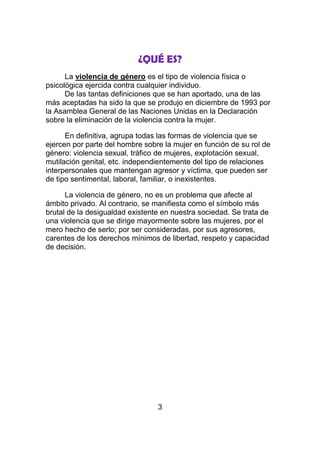 ¿QUÉ ES?
      La violencia de género es el tipo de violencia física o
psicológica ejercida contra cualquier individuo.
      De las tantas definiciones que se han aportado, una de las
más aceptadas ha sido la que se produjo en diciembre de 1993 por
la Asamblea General de las Naciones Unidas en la Declaración
sobre la eliminación de la violencia contra la mujer.

      En definitiva, agrupa todas las formas de violencia que se
ejercen por parte del hombre sobre la mujer en función de su rol de
género: violencia sexual, tráfico de mujeres, explotación sexual,
mutilación genital, etc. independientemente del tipo de relaciones
interpersonales que mantengan agresor y víctima, que pueden ser
de tipo sentimental, laboral, familiar, o inexistentes.

      La violencia de género, no es un problema que afecte al
ámbito privado. Al contrario, se manifiesta como el símbolo más
brutal de la desigualdad existente en nuestra sociedad. Se trata de
una violencia que se dirige mayormente sobre las mujeres, por el
mero hecho de serlo; por ser consideradas, por sus agresores,
carentes de los derechos mínimos de libertad, respeto y capacidad
de decisión.




                                 3
 