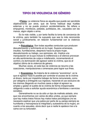 TIPOS DE VIOLENCIA DE GÉNERO

      ∞Física. La violencia física es aquella que puede ser percibida
objetivamente por otros, que de forma habitual deja huellas
externas y no se puede producir accidentalmente. Se refiere a
empujones, mordiscos, patadas, puñetazos, etc., causados con las
manos, algún objeto o arma.
      Es la más visible, y por tanto facilita la toma de conciencia de
la víctima, pero también ha supuesto que sea la más reconocida
social y jurídicamente, en relación fundamental con la violencia
psicológica.
      ∞ Psicológica. Son todas aquellas conductas que producen
desvalorización y sufrimiento en la mujer. Supone amenazas,
insultos, humillaciones, desprecio hacia la propia mujer,
desvalorizando su trabajo, sus opiniones, etc. Implica una
manipulación en la que incluso la indiferencia o el silencio provocan
en ella sentimientos de culpa e indefensión, incrementando el
control y la dominación del agresor sobre la víctima, que es el
objetivo último de la violencia de género.
      Muchas veces, en este tipo de violencia se recurre a las
coacciones, manipulaciones o amenazas para lograr sus fines.

      ∞ Económica. Se trataría de la violencia “económica”, en la
que el agresor hace lo posible por controlar el acceso de la víctima
al dinero, tanto por impedirla trabajar de forma remunerada, como
por obligarla a entregarle sus ingresos, haciendo él uso exclusivo de
los mismos (llegando en muchos casos a dejar el agresor su
empleo y gastar el sueldo de la víctima de forma irresponsable
obligando a esta a solicitar ayuda económica a familiares o servicios
sociales).
      Generalmente no se da sólo un tipo de maltrato aislado, sino
que nos encontramos con varios de ellos unidos, ya que siempre
que hay malos tratos físicos hay malos tratos psicológicos (no es
necesario explicar que una paliza por parte de su pareja siempre es
humillante y menosprecia la integridad y autoestima de la mujer), en
cuanto a los sexuales, obvia decir que a nadie le apetece irse a la
cama con su torturador.



                                  4
 