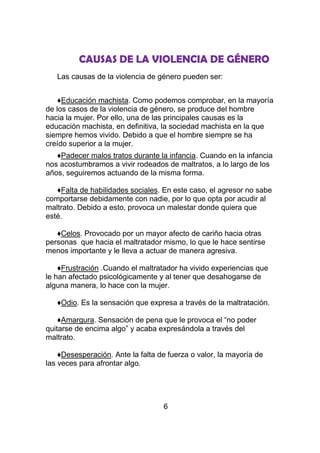 CAUSAS DE LA VIOLENCIA DE GÉNERO
   Las causas de la violencia de género pueden ser:


    ♦Educación machista. Como podemos comprobar, en la mayoría
de los casos de la violencia de género, se produce del hombre
hacia la mujer. Por ello, una de las principales causas es la
educación machista, en definitiva, la sociedad machista en la que
siempre hemos vivido. Debido a que el hombre siempre se ha
creído superior a la mujer.
   ♦Padecer malos tratos durante la infancia. Cuando en la infancia
nos acostumbramos a vivir rodeados de maltratos, a lo largo de los
años, seguiremos actuando de la misma forma.

   ♦Falta de habilidades sociales. En este caso, el agresor no sabe
comportarse debidamente con nadie, por lo que opta por acudir al
maltrato. Debido a esto, provoca un malestar donde quiera que
esté.

   ♦Celos. Provocado por un mayor afecto de cariño hacia otras
personas que hacia el maltratador mismo, lo que le hace sentirse
menos importante y le lleva a actuar de manera agresiva.

    ♦Frustración .Cuando el maltratador ha vivido experiencias que
le han afectado psicológicamente y al tener que desahogarse de
alguna manera, lo hace con la mujer.

   ♦Odio. Es la sensación que expresa a través de la maltratación.

    ♦Amargura. Sensación de pena que le provoca el “no poder
quitarse de encima algo” y acaba expresándola a través del
maltrato.

    ♦Desesperación. Ante la falta de fuerza o valor, la mayoría de
las veces para afrontar algo.




                                   6
 