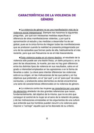 CARACTERÍSTICAS DE LA VIOLENCIA DE
                 GÉNERO


      ♣ La violencia de género no es una manifestación más de la
violencia social interpersonal. Siempre nos hacemos la siguientes
preguntas, por qué son necesarias medidas específicas a
diferencia de otras manifestaciones violentas, y por qué la
aproximación al estudio y las medidas a desarrollar ha de ser
global, pues es la única forma de integrar todas las manifestaciones
que se producen cuando la realidad se presenta protagonizada por
uno de los episodios que forman parte de ella, habitualmente el más
reciente, pero que con frecuencia no es el más trascendente.

       ♣Toda violencia acaba en el mismo destino, el resultado de la
violencia sólo puede ser una lesión física, un daño psíquico o, en la
peor de las situaciones, la muerte, por eso no hay gran diferencia
entre los distintos tipos de violencia en sus resultados, salvo en el
grado o intensidad empleados en las agresiones o en la forma de
llevarlas a cabo. La clave para intentar diferenciar las violencias
está en su origen, en las motivaciones de las que parten y en los
objetivos que pretenden, en el “por qué” y en el “para qué” de estas
conductas, y analizando estos elementos es donde encontramos
una serie de características diferenciales en la violencia de género.

      ♣ La violencia contra las mujeres se caracteriza por una serie
de elementos alrededor de dos grandes referencias que nacen,
fundamentalmente, del objetivo de la misma, que no es otro que
conseguir el control de la mujer en el seno de la relación de pareja,
y de las motivaciones enraizadas en los argumentos de una cultura
que entiende que los hombres pueden recurrir a la violencia para
imponer o “corregir” aquello que se ha desviado de su criterio.




                                  8
 