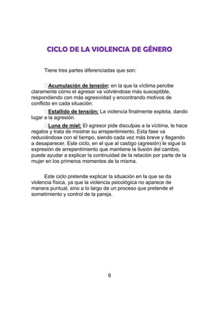 CICLO DE LA VIOLENCIA DE GÉNERO

     Tiene tres partes diferenciadas que son:

      ⱷ Acumulación de tensión: en la que la víctima percibe
claramente cómo el agresor va volviéndose más susceptible,
respondiendo con más agresividad y encontrando motivos de
conflicto en cada situación.
      ⱷ Estallido de tensión: La violencia finalmente explota, dando
lugar a la agresión.
      ⱷLuna de miel: El agresor pide disculpas a la víctima, le hace
regalos y trata de mostrar su arrepentimiento. Esta fase va
reduciéndose con el tiempo, siendo cada vez más breve y llegando
a desaparecer. Este ciclo, en el que al castigo (agresión) le sigue la
expresión de arrepentimiento que mantiene la ilusión del cambio,
puede ayudar a explicar la continuidad de la relación por parte de la
mujer en los primeros momentos de la misma.

      Este ciclo pretende explicar la situación en la que se da
violencia física, ya que la violencia psicológica no aparece de
manera puntual, sino a lo largo de un proceso que pretende el
sometimiento y control de la pareja.




                                  9
 