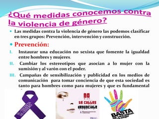  Las medidas contra la violencia de género las podemos clasificar
en tres grupos: Prevención, intervención y construcción.
 Prevención:
I. Instaurar una educación no sexista que fomente la igualdad
entre hombres y mujeres.
II. Cambiar los estereotipos que asocian a lo mujer con la
sumisión y al varón con el poder.
III. Campañas de sensibilización y publicidad en los medios de
comunicación para tomar conciencia de que esta sociedad es
tanto para hombres como para mujeres y que es fundamental
el respeto.
 