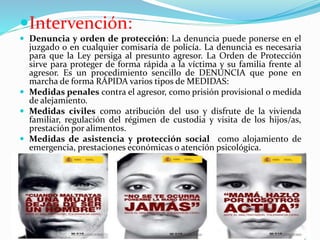 Intervención:
 Denuncia y orden de protección: La denuncia puede ponerse en el
juzgado o en cualquier comisaría de policía. La denuncia es necesaria
para que la Ley persiga al presunto agresor. La Orden de Protección
sirve para proteger de forma rápida a la víctima y su familia frente al
agresor. Es un procedimiento sencillo de DENUNCIA que pone en
marcha de forma RÁPIDA varios tipos de MEDIDAS:
 Medidas penales contra el agresor, como prisión provisional o medida
de alejamiento.
 Medidas civiles como atribución del uso y disfrute de la vivienda
familiar, regulación del régimen de custodia y visita de los hijos/as,
prestación por alimentos.
 Medidas de asistencia y protección social como alojamiento de
emergencia, prestaciones económicas o atención psicológica.
 