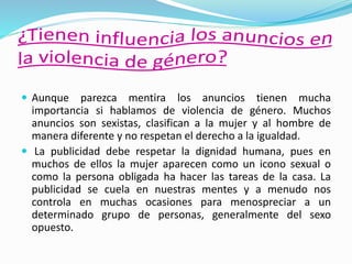  Aunque parezca mentira los anuncios tienen mucha
importancia si hablamos de violencia de género. Muchos
anuncios son sexistas, clasifican a la mujer y al hombre de
manera diferente y no respetan el derecho a la igualdad.
 La publicidad debe respetar la dignidad humana, pues en
muchos de ellos la mujer aparecen como un icono sexual o
como la persona obligada ha hacer las tareas de la casa. La
publicidad se cuela en nuestras mentes y a menudo nos
controla en muchas ocasiones para menospreciar a un
determinado grupo de personas, generalmente del sexo
opuesto.
 
