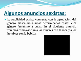 Algunos anuncios sexistas:
 La publicidad sexista comienza con la agrupación del
género masculino a unas determinadas cosas. Y al
género femenino a otras. En el siguiente anuncio
veremos como asocian a las mujeres con la ropa y a los
hombres con la bebida.
 