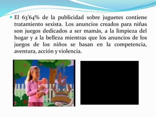  El 63’64% de la publicidad sobre juguetes contiene
tratamiento sexista. Los anuncios creados para niñas
son juegos dedicados a ser mamás, a la limpieza del
hogar y a la belleza mientras que los anuncios de los
juegos de los niños se basan en la competencia,
aventura, acción y violencia.
 