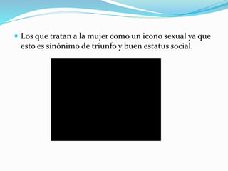  Los que tratan a la mujer como un icono sexual ya que
esto es sinónimo de triunfo y buen estatus social.
 