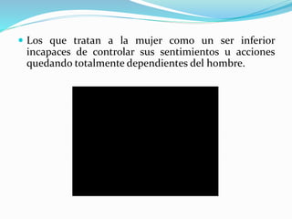  Los que tratan a la mujer como un ser inferior
incapaces de controlar sus sentimientos u acciones
quedando totalmente dependientes del hombre.
 