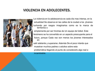 VIOLENCIA EN ADOLECENTES.
La violencia en la adolescencia es cada día mas intensa, en la
actualidad Se observa en las calles de la ciudad a los jóvenes
luchando por rasgos imaginarios como es la marca de
territorios o
simplemente por ser hinchas de Un equipo de futbol. Este
fenómeno se ha convertido en un aspecto preocupante para el
futuro, porque Cada vez son menos los jóvenes interesados
en
salir adelante y superarse. Además De el poco interés que
muestran muchos padres o adultos sobre esta
problemática llegando al punto de considerarlo algo real e
incambiable.
 