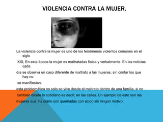VIOLENCIA CONTRA LA MUJER.
La violencia contra la mujer es uno de los fenómenos violentos comunes en el
siglo
XXI, En esta época la mujer es maltratadas física y verbalmente. En las noticias
cada
día se observa un caso diferente de maltrato a las mujeres, sin contar los que
hay no
se manifiestan.
esta problemática no solo se vive desde el maltrato dentro de una familia, si no
también desde lo cotidiano es decir; en las calles. Un ejemplo de esto son las
mujeres que ha diario son quemadas con acido sin ningún motivo.
 