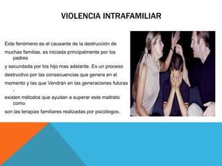 VIOLENCIA INTRAFAMILIAR
Este fenómeno es el causante de la destrucción de
muchas familias, es iniciada principalmente por los
padres
y secundada por los hijo mas adelante. Es un proceso
destructivo por las consecuencias que genera en el
momento y las que Vendrán en las generaciones futuras
,
existen métodos que ayudan a superar este maltrato
como
son las terapias familiares realizadas por psicólogos.
 
