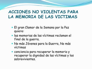 ACCIONES NO VIOLENTAS PARA
LA MEMORIA DE LAS VICTIMAS

  El gran Clamor de la Semana por la Paz
   quiere:
  las memorias de las víctimas reclaman el
   final de la guerra.
  No más Jóvenes para la Guerra, No más
   víctimas
  conciencia para recuperar la memoria y
   recuperar la dignidad de las víctimas y los
   sobrevivientes.
 