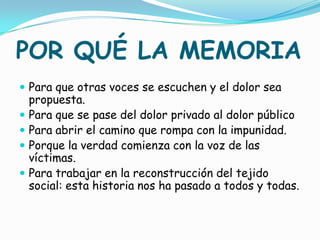 POR QUÉ LA MEMORIA
 Para que otras voces se escuchen y el dolor sea
    propuesta.
   Para que se pase del dolor privado al dolor público
   Para abrir el camino que rompa con la impunidad.
   Porque la verdad comienza con la voz de las
    víctimas.
   Para trabajar en la reconstrucción del tejido
    social: esta historia nos ha pasado a todos y todas.
 