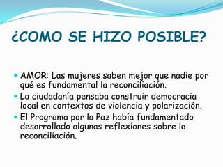 ¿COMO SE HIZO POSIBLE?

 AMOR: Las mujeres saben mejor que nadie por
  qué es fundamental la reconciliación.
 La ciudadanía pensaba construir democracia
  local en contextos de violencia y polarización.
 El Programa por la Paz había fundamentado
  desarrollado algunas reflexiones sobre la
  reconciliación.
 