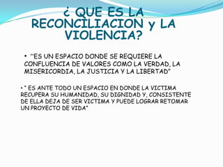 ¿ QUE ES LA
   RECONCILIACION y LA
       VIOLENCIA?
 • “ES UN ESPACIO DONDE SE REQUIERE LA
 CONFLUENCIA DE VALORES COMO LA VERDAD, LA
 MISERICORDIA, LA JUSTICIA Y LA LIBERTAD”

• “ ES ANTE TODO UN ESPACIO EN DONDE LA VICTIMA
RECUPERA SU HUMANIDAD, SU DIGNIDAD Y, CONSISTENTE
DE ELLA DEJA DE SER VICTIMA Y PUEDE LOGRAR RETOMAR
UN PROYECTO DE VIDA”
 