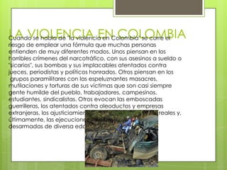 LA VIOLENCIA EN COLOMBIA
Cuando se habla de "la violencia en Colombia" se corre el
riesgo de emplear una fórmula que muchas personas
entienden de muy diferentes modos. Unos piensan en los
horribles crímenes del narcotráfico, con sus asesinos a sueldo o
"sicarios", sus bombas y sus implacables atentados contra
jueces, periodistas y políticos honrados. Otros piensan en los
 grupos paramilitares con las espeluznantes masacres,
mutilaciones y torturas de sus víctimas que son casi siempre
gente humilde del pueblo, trabajadores, campesinos,
estudiantes, sindicalistas. Otros evocan las emboscadas
guerrilleras, los atentados contra oleoductos y empresas
extranjeras, los ajusticiamientos de "sapos" presuntos o reales y,
últimamente, las ejecuciones en masa de personas
desarmadas de diversa edad y condición
 