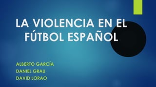 LA VIOLENCIA EN EL 
FÚTBOL ESPAÑOL 
ALBERTO GARCÍA 
DANIEL GRAU 
DAVID LORAO 
 