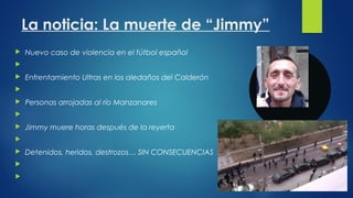 La noticia: La muerte de “Jimmy” 
 Nuevo caso de violencia en el fútbol español 
 
 Enfrentamiento Ultras en los aledañ...