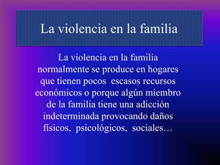 La violencia en la familia La violencia en la familia  normalmente se produce en hogares  que tienen pocos  escasos recursos económicos o porque algún miembro de la familia tiene una adicción indeterminada provocando daños físicos,  psicológicos,  sociales… 