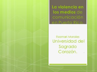 La violencia en
los medios de
comunicación
en Puerto Rico.
Itzamari Morales
Universidad del
Sagrado
Corazón. .
 