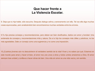 Que hacer frente a
                                     La Violencia Escolar.

8. Deja que tu hija hable, sólo escucha. Después dialoga calma y serenamente con ella. Tal vez ella diga muchas
cosas equivocadas, pero analizándolo bien encontraremos muchas verdades entre los errores.




9.Tu hijo precisa consejos y recomendaciones, pero deben ser bien dosificados, dados con amor y bondad. Una
andanada de consejos y recomendaciones irrita y satura. Da a tu hijo los consejos más útiles y prácticos, no los
más agradables. Dale un consejo como una sugerencia y no como una imposición.




10.¡Cuántos jóvenes aún no descubrieron el verdadero sentido de la vida! Viven y no saben por qué. Estamos en
este mundo para amar y hacer el bien, el amor nos une unos a otros y todos unidos amaremos a Dios. El amor
siempre trae unidad y conlleva a hacer obras de bien. Una vida sin amor es una vida vacía y sin sentido.
 